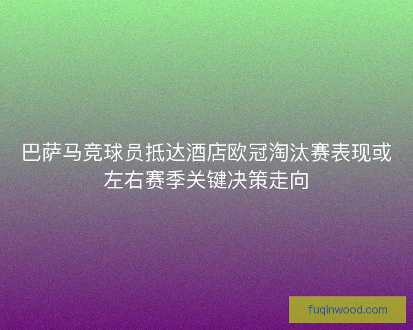巴萨马竞球员抵达酒店欧冠淘汰赛表现或左右赛季关键决策走向