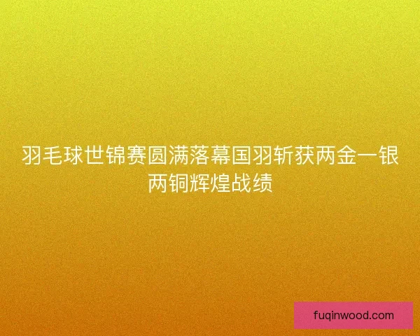 羽毛球世锦赛圆满落幕国羽斩获两金一银两铜辉煌战绩