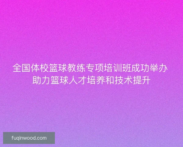 全国体校篮球教练专项培训班成功举办 助力篮球人才培养和技术提升
